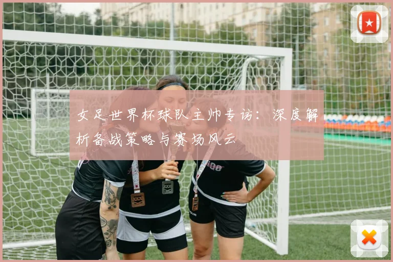 女足世界杯球队主帅专访：深度解析备战策略与赛场风云