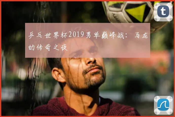 乒乓世界杯2019男单巅峰战：马龙的传奇之夜