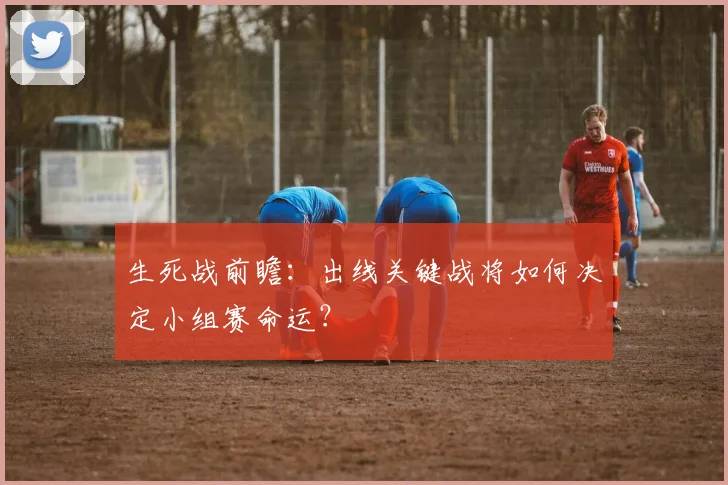 生死战前瞻：出线关键战将如何决定小组赛命运？