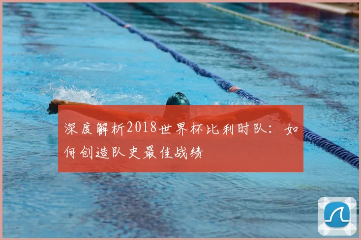 深度解析2018世界杯比利时队：如何创造队史最佳战绩