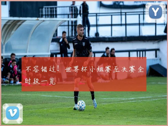 不容错过！世界杯小组赛至决赛全时段一览