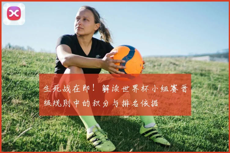 生死战在即!解读世界杯小组赛晋级规则中的积分与排名依据