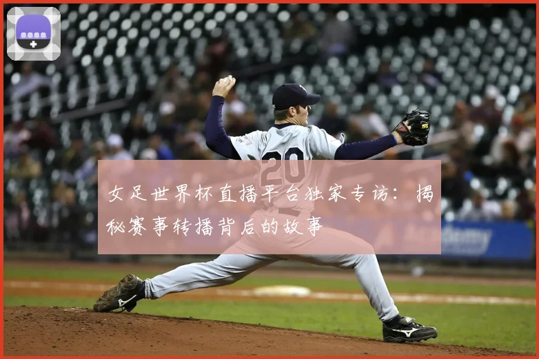 女足世界杯直播平台独家专访：揭秘赛事转播背后的故事