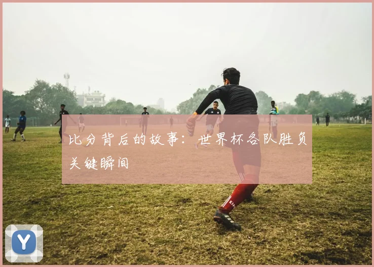 比分背后的故事：世界杯各队胜负关键瞬间