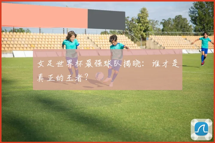 女足世界杯最强球队揭晓：谁才是真正的王者？