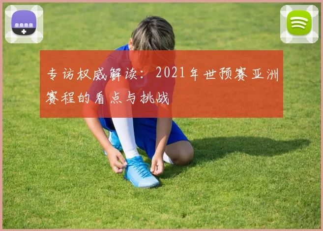 专访权威解读:2021年世预赛亚洲赛程的看点与挑战