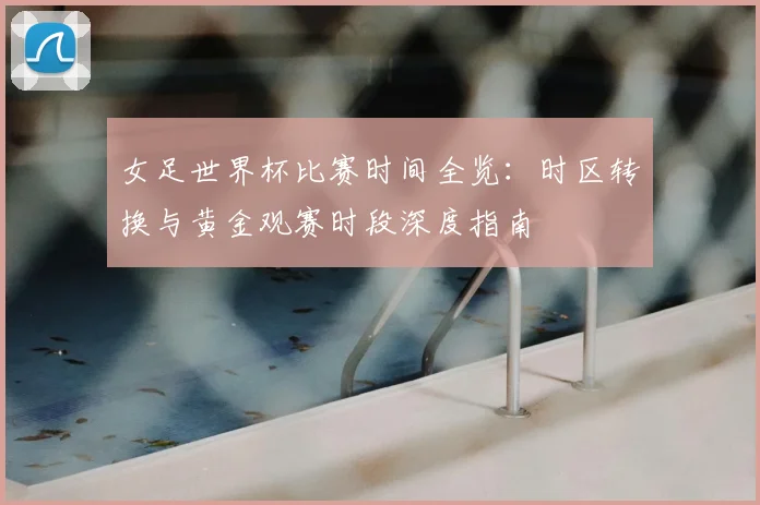 女足世界杯比赛时间全览：时区转换与黄金观赛时段深度指南