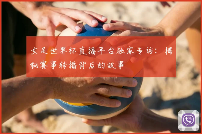 女足世界杯直播平台独家专访：揭秘赛事转播背后的故事