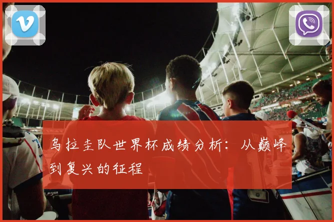 乌拉圭队世界杯成绩分析：从巅峰到复兴的征程
